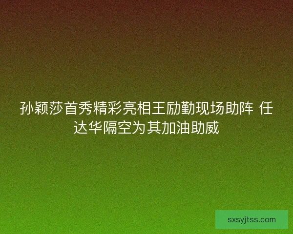 孙颖莎首秀精彩亮相王励勤现场助阵 任达华隔空为其加油助威