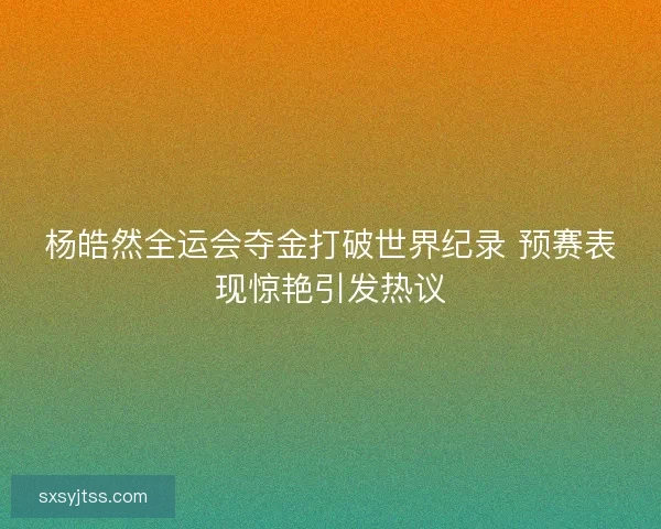 杨皓然全运会夺金打破世界纪录 预赛表现惊艳引发热议